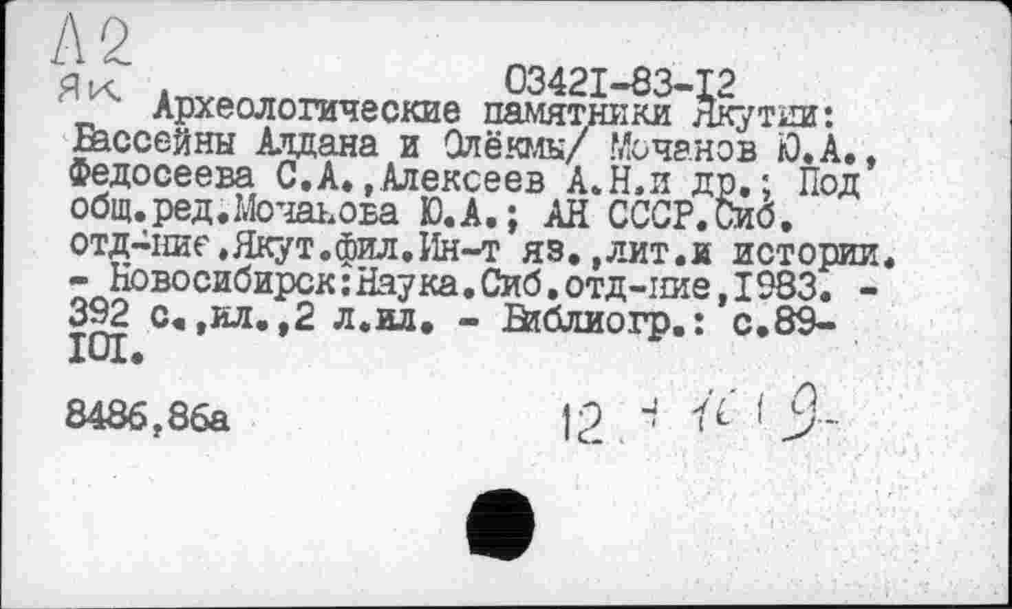 ﻿А 2	,
_ ' Археологические памятники Якутии: Бассейны Алдана и Олёюлк/ Mo чанов Ю.А.. Федосеева С.А»,Алексеев А.Н.и др.; Под общ.,ред.Мочаьова Ю.А.; АН СССР.Сиб. отд-пие,Якут.фил.Ин-т яз. ,лит.и истории.
- Новосибирск : Наука. Сиб. отд-ние. 1983. -392 с«,ил. ,2 л.ил. - Библиогр.: с.89-